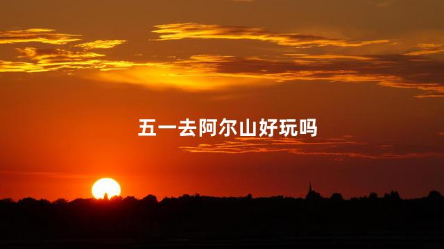 五一去阿尔山好玩吗