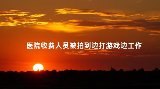 医院收费人员被拍到边打游戏边工作