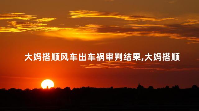 大妈搭顺风车出车祸审判结果，大妈搭顺风车出车祸怎么判