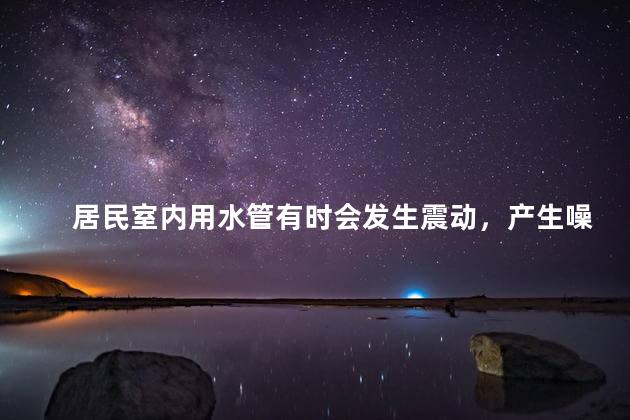 居民室内用水管有时会发生震动，产生噪声，影响居民的生活环境。