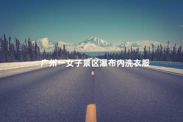 广州一女子景区瀑布内洗衣服