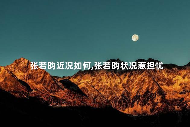 张若昀近况如何，张若昀状况惹担忧