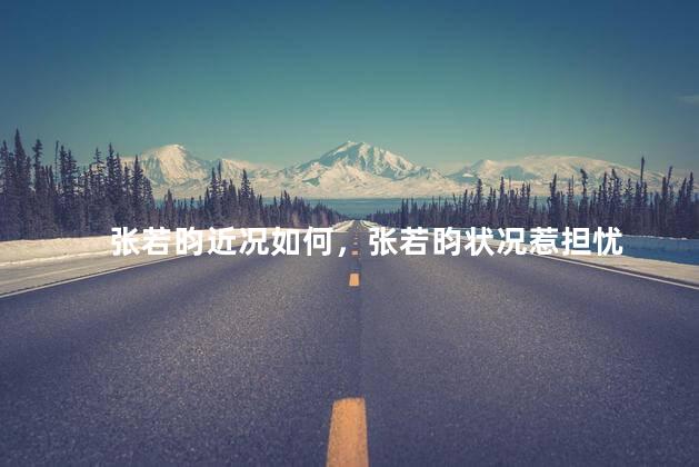 张若昀近况如何，张若昀状况惹担忧
