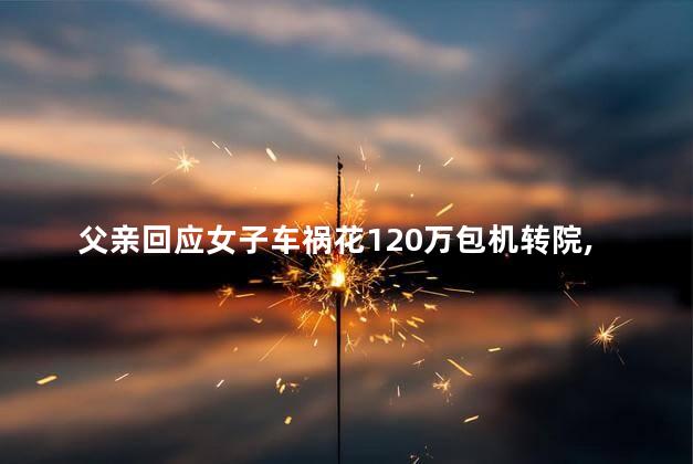 父亲回应女子车祸花120万包机转院，女子车祸包机转院抢救吗