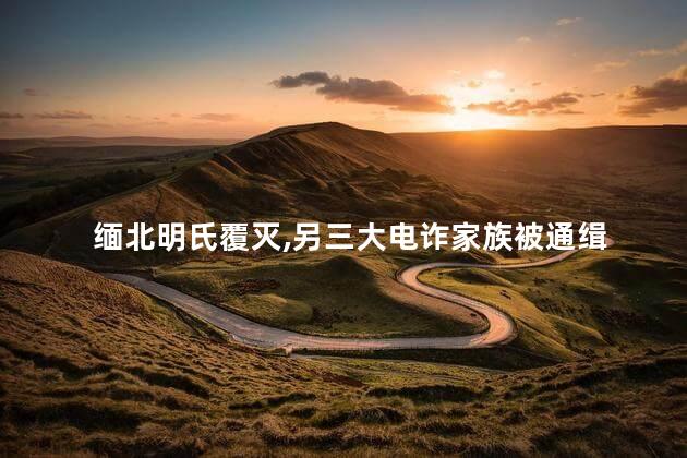 缅北明氏覆灭，另三大电诈家族被通缉
