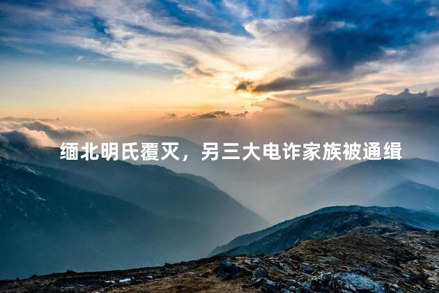 缅北明氏覆灭，另三大电诈家族被通缉