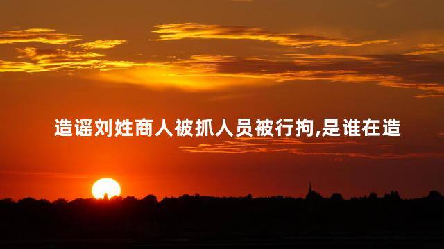 造谣刘姓商人被抓人员被行拘，是谁在造谣